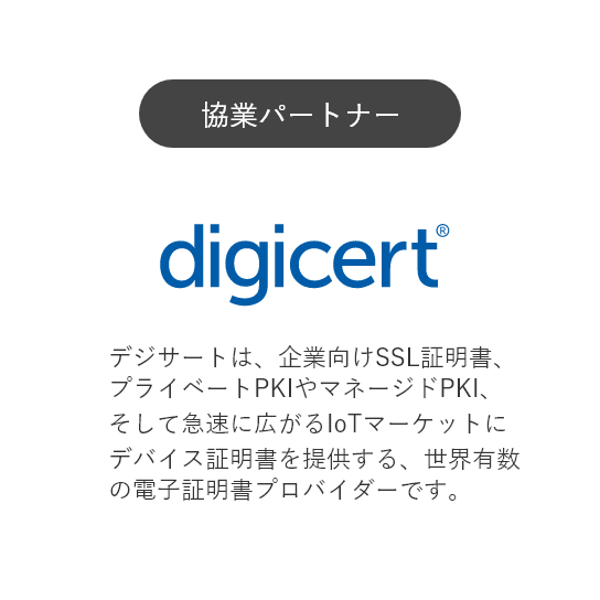 協業パートナー:デジサート・ジャパン　「デジサートは、企業向けSSL証明書、プライベートPKIやマネージドPKI、そして急速に広がるIoTマーケットにデバイス証明書を提供する、世界有数の電子証明書プロバイダーです。」